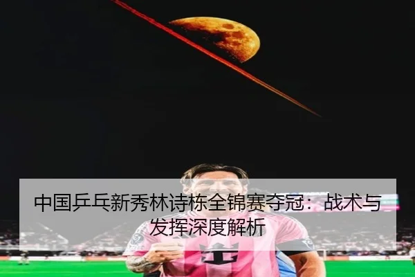 中国乒乓新秀林诗栋全锦赛夺冠：战术与发挥深度解析