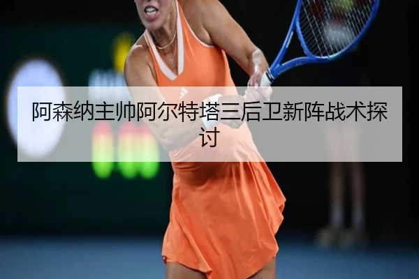 阿森纳主帅阿尔特塔三后卫新阵战术探讨